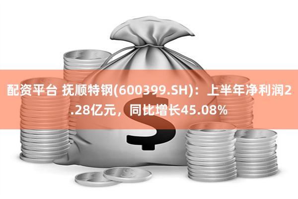 配资平台 抚顺特钢(600399.SH)：上半年净利润2.28亿元，同比增长45.08%