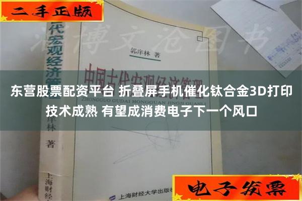 东营股票配资平台 折叠屏手机催化钛合金3D打印技术成熟 有望成消费电子下一个风口