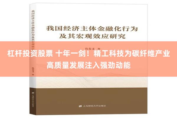 杠杆投资股票 十年一剑！精工科技为碳纤维产业高质量发展注入强劲动能