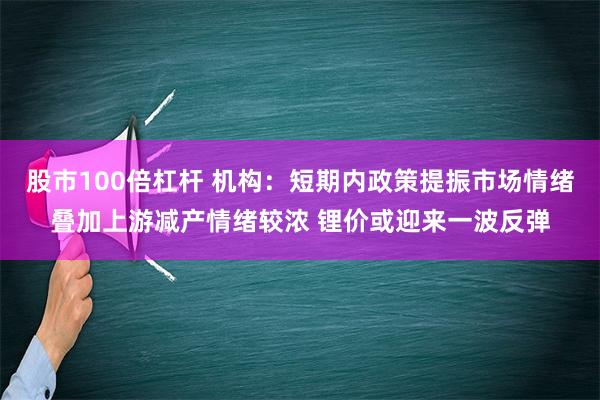 股市100倍杠杆 机构：短期内政策提振市场情绪叠加上游减产情绪较浓 锂价或迎来一波反弹