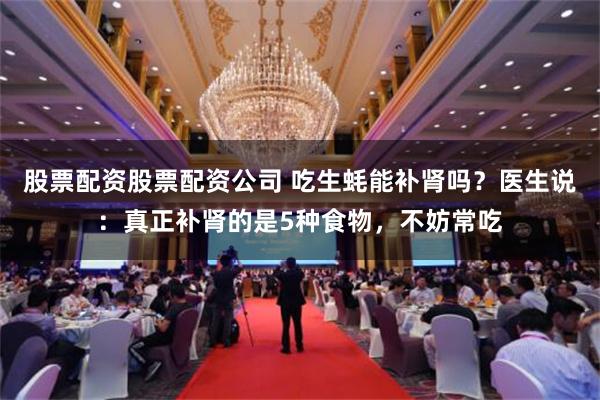 股票配资股票配资公司 吃生蚝能补肾吗？医生说：真正补肾的是5种食物，不妨常吃