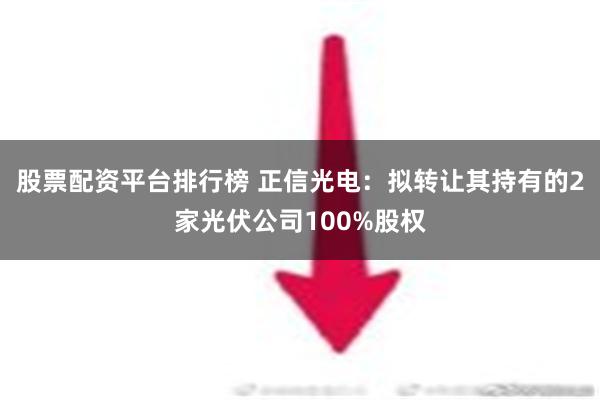 股票配资平台排行榜 正信光电：拟转让其持有的2家光伏公司100%股权