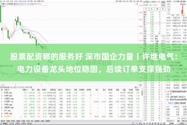 股票配资哪的服务好 深市国企力量丨许继电气：电力设备龙头地位稳固，后续订单支撑强劲