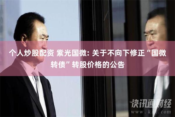 个人炒股配资 紫光国微: 关于不向下修正“国微转债”转股价格的公告