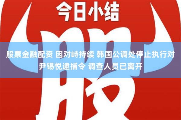 股票金融配资 因对峙持续 韩国公调处停止执行对尹锡悦逮捕令 调查人员已离开