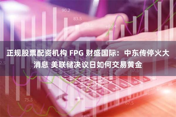 正规股票配资机构 FPG 财盛国际：中东传停火大消息 美联储决议日如何交易黄金