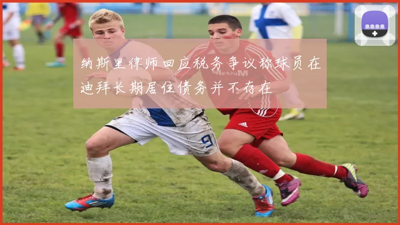 纳斯里律师回应税务争议称球员在迪拜长期居住债务并不存在