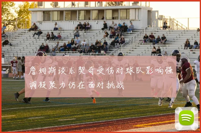 詹姆斯谈东契奇受伤对球队影响强调凝聚力仍在面对挑战