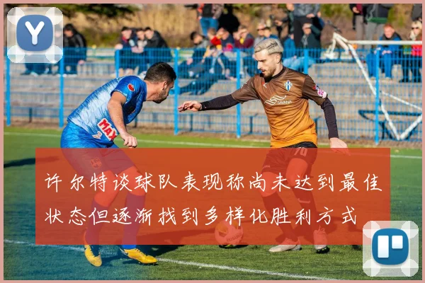 许尔特谈球队表现称尚未达到最佳状态但逐渐找到多样化胜利方式