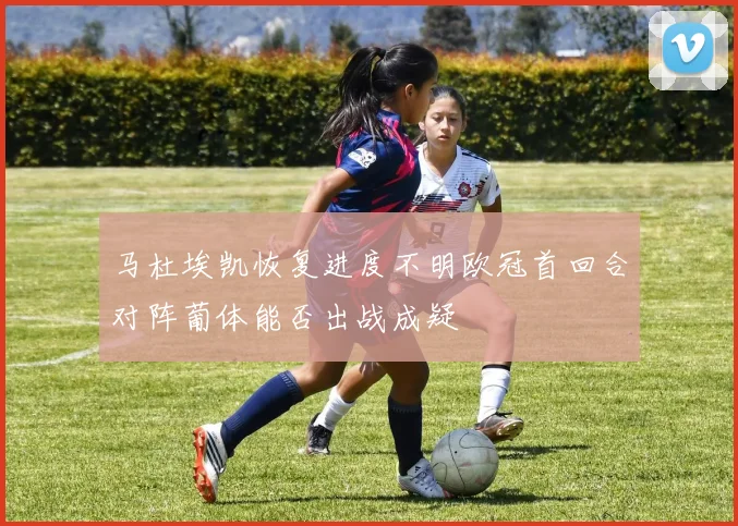 马杜埃凯恢复进度不明欧冠首回合对阵葡体能否出战成疑