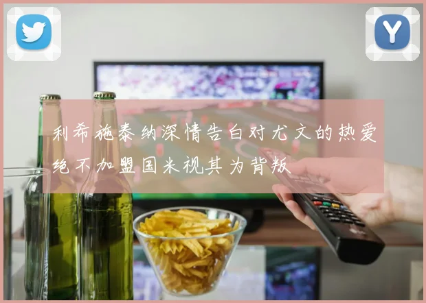 利希施泰纳深情告白对尤文的热爱绝不加盟国米视其为背叛