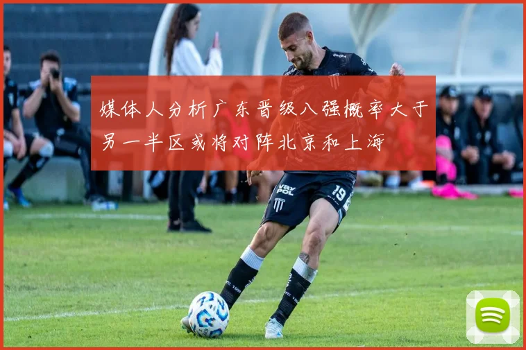 媒体人分析广东晋级八强概率大于另一半区或将对阵北京和上海