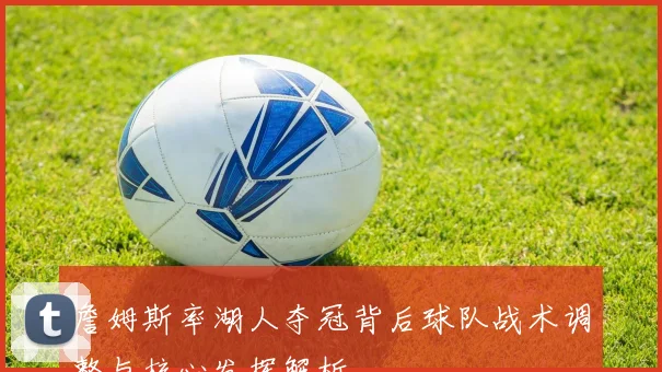 詹姆斯率湖人夺冠背后球队战术调整与核心发挥解析