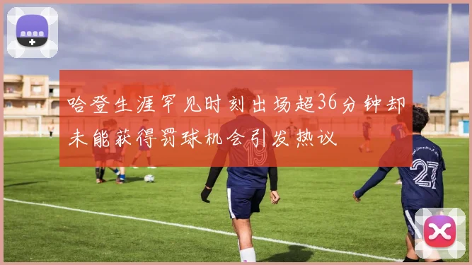 哈登生涯罕见时刻出场超36分钟却未能获得罚球机会引发热议