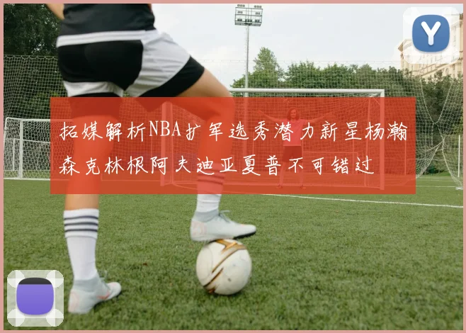 拓媒解析NBA扩军选秀潜力新星杨瀚森克林根阿夫迪亚夏普不可错过