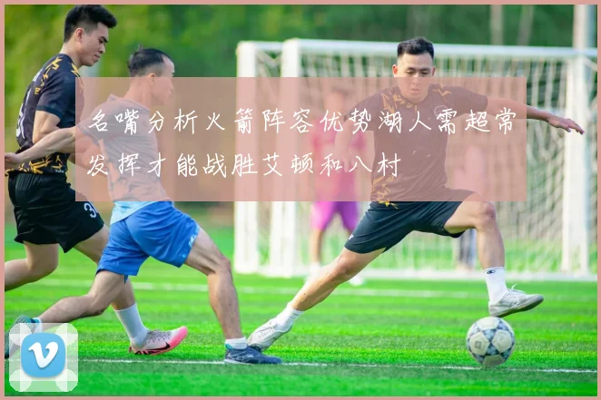 名嘴分析火箭阵容优势湖人需超常发挥才能战胜艾顿和八村
