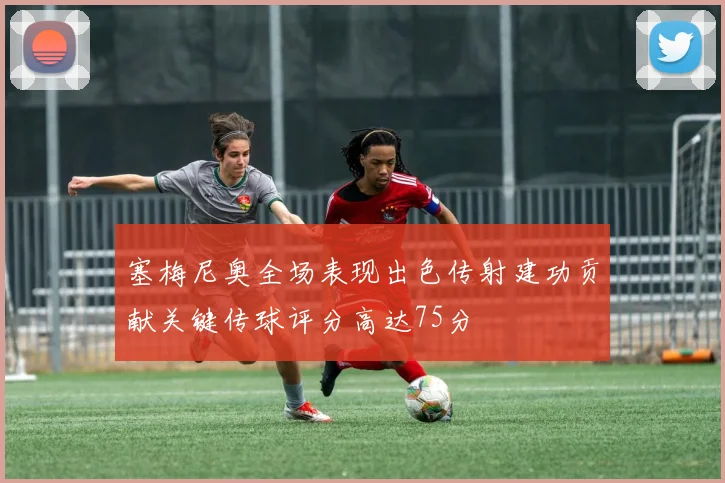 塞梅尼奥全场表现出色传射建功贡献关键传球评分高达75分