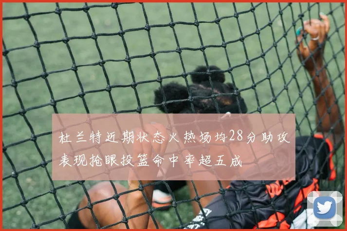 杜兰特近期状态火热场均28分助攻表现抢眼投篮命中率超五成