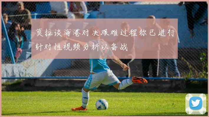 莫拉谈海港对决艰难过程称已进行针对性视频分析以备战