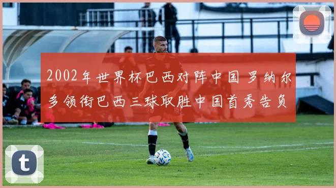2002年世界杯巴西对阵中国 罗纳尔多领衔巴西三球取胜中国首秀告负