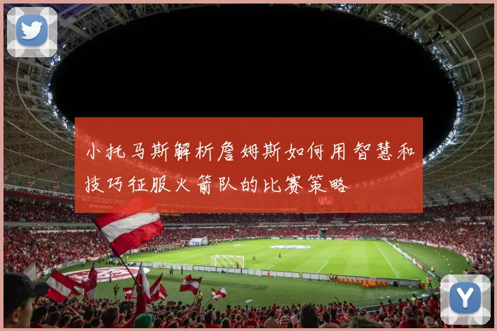 小托马斯解析詹姆斯如何用智慧和技巧征服火箭队的比赛策略