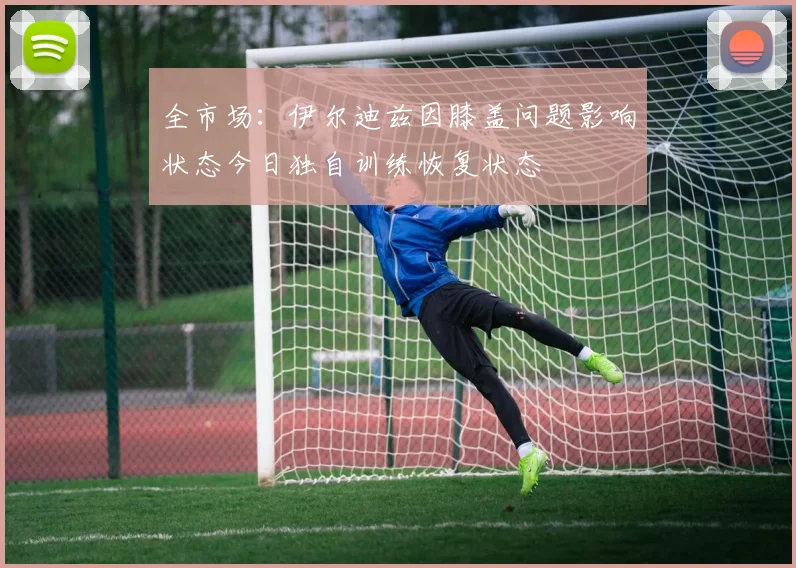 全市场：伊尔迪兹因膝盖问题影响状态今日独自训练恢复状态