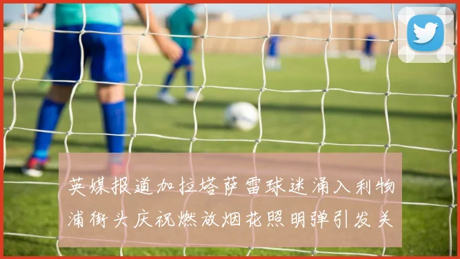 英媒报道加拉塔萨雷球迷涌入利物浦街头庆祝燃放烟花照明弹引发关注