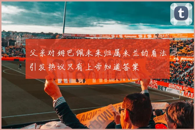 父亲对姆巴佩未来归属米兰的看法引发热议只有上帝知道答案