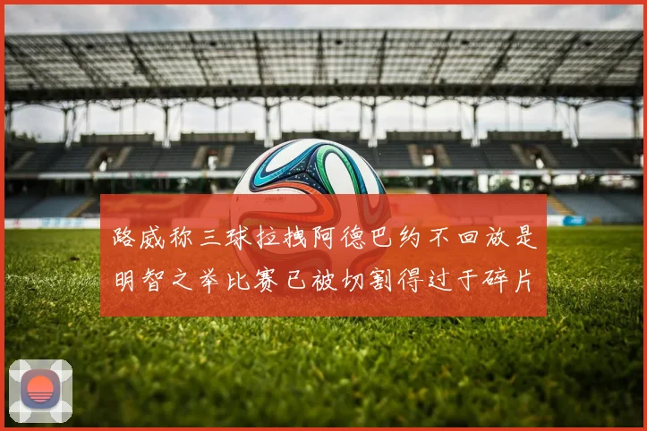 路威称三球拉拽阿德巴约不回放是明智之举比赛已被切割得过于碎片化