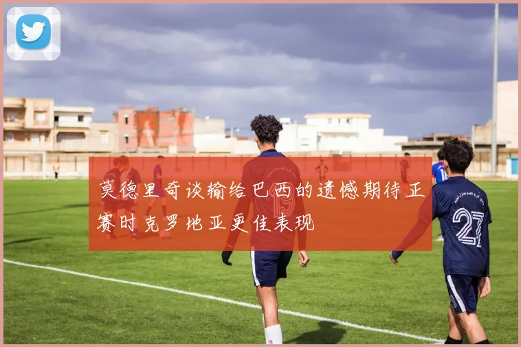 莫德里奇谈输给巴西的遗憾期待正赛时克罗地亚更佳表现