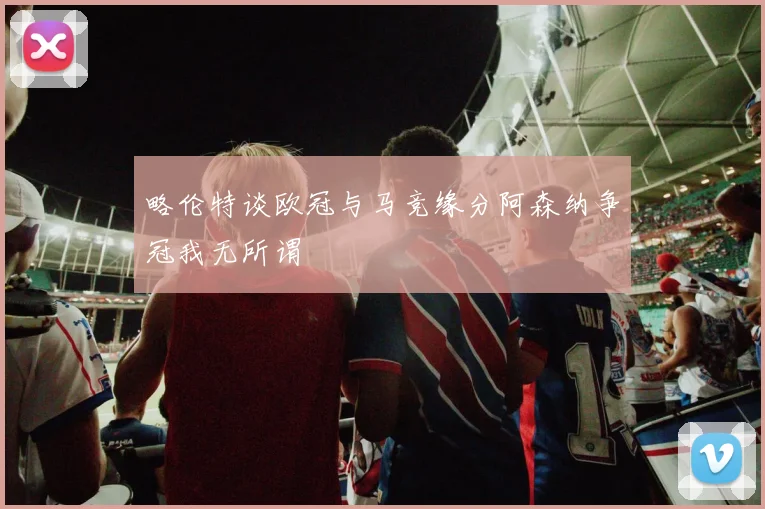 略伦特谈欧冠与马竞缘分阿森纳争冠我无所谓