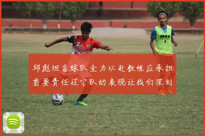 邱彪坦言球队全力以赴教练应承担首要责任辽宁队的表现让我们深刻反思