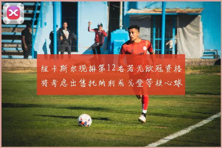 纽卡斯尔现排第12名若无欧冠资格将考虑出售托纳利或戈登等核心球员