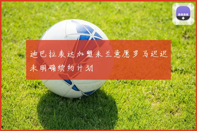 迪巴拉表达加盟米兰意愿罗马迟迟未明确续约计划