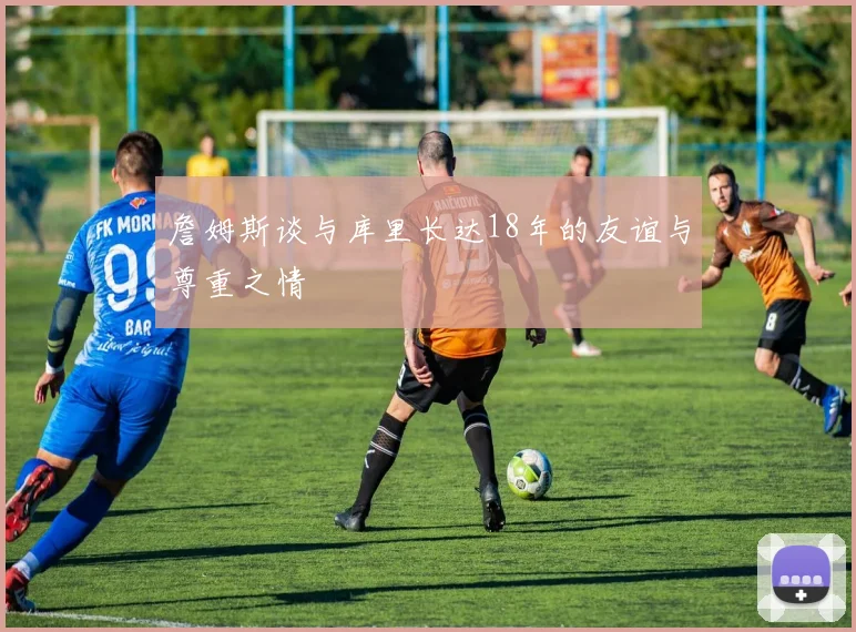 詹姆斯谈与库里长达18年的友谊与尊重之情
