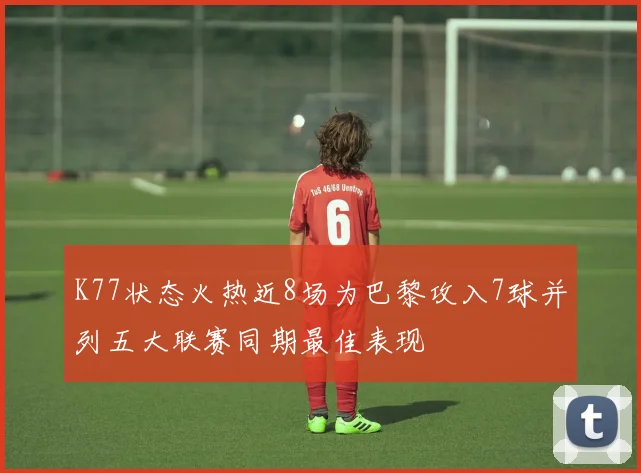 K77状态火热近8场为巴黎攻入7球并列五大联赛同期最佳表现