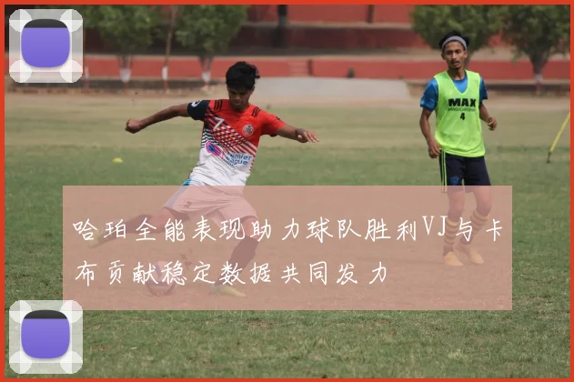 哈珀全能表现助力球队胜利VJ与卡布贡献稳定数据共同发力