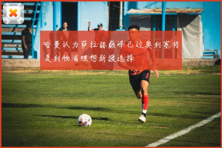 哈曼认为萨拉赫巅峰已过奥利塞将是利物浦理想新援选择