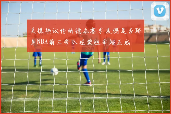 美媒热议伦纳德本赛季表现是否跻身NBA前三带队逆袭胜率超五成