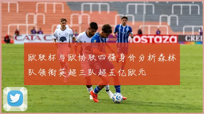 欧联杯与欧协联四强身价分析森林队领衔英超三队超五亿欧元