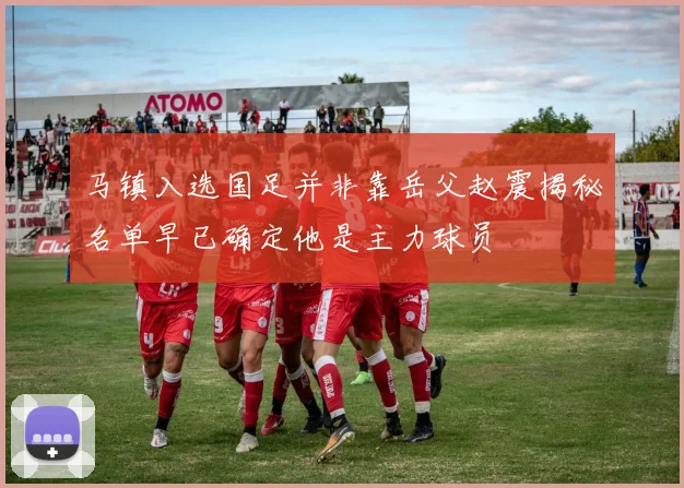 马镇入选国足并非靠岳父赵震揭秘名单早已确定他是主力球员