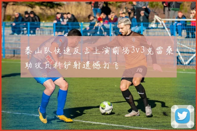 泰山队快速反击上演前场3v3克雷桑助攻瓦科铲射遗憾打飞