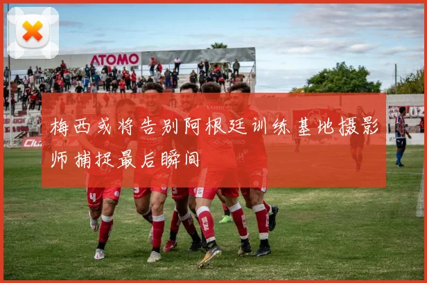 梅西或将告别阿根廷训练基地摄影师捕捉最后瞬间