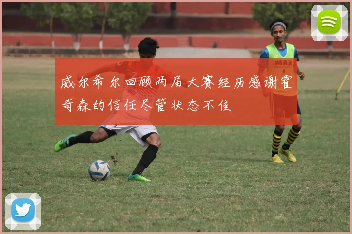 威尔希尔回顾两届大赛经历感谢霍奇森的信任尽管状态不佳