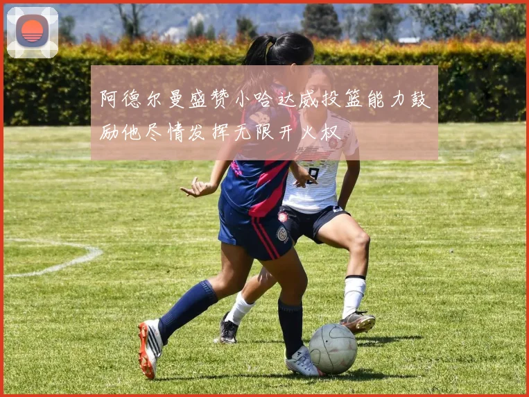 阿德尔曼盛赞小哈达威投篮能力鼓励他尽情发挥无限开火权