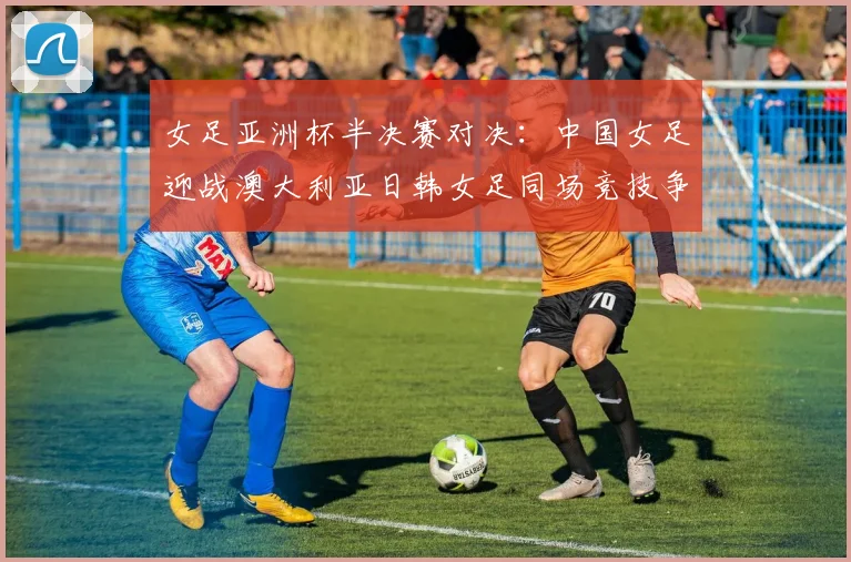 女足亚洲杯半决赛对决：中国女足迎战澳大利亚日韩女足同场竞技争夺决赛名额