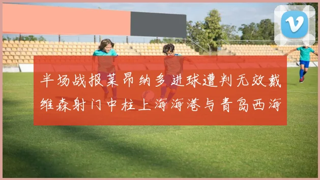 半场战报莱昂纳多进球遭判无效戴维森射门中柱上海海港与青岛西海岸暂时战成平局