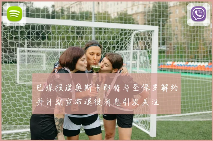 巴媒报道奥斯卡即将与圣保罗解约并计划宣布退役消息引发关注