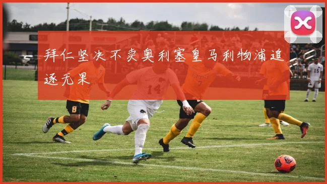 拜仁坚决不卖奥利塞皇马利物浦追逐无果