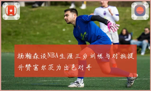 杨瀚森谈NBA生涯三分训练与对抗提升赞富尔茨为出色对手
